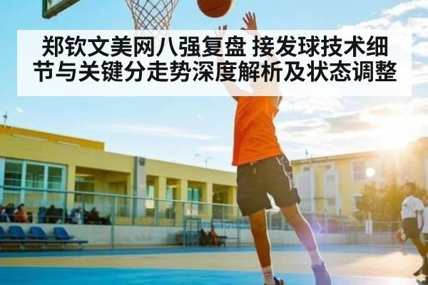 郑钦文美网八强复盘 接发球技术细节与关键分走势深度解析及状态调整