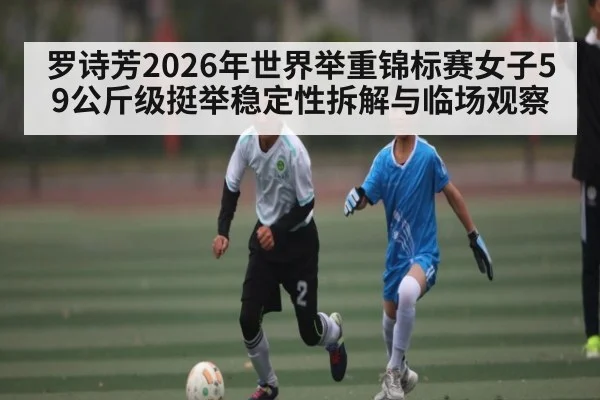 罗诗芳2026年世界举重锦标赛女子59公斤级挺举稳定性拆解与临场观察